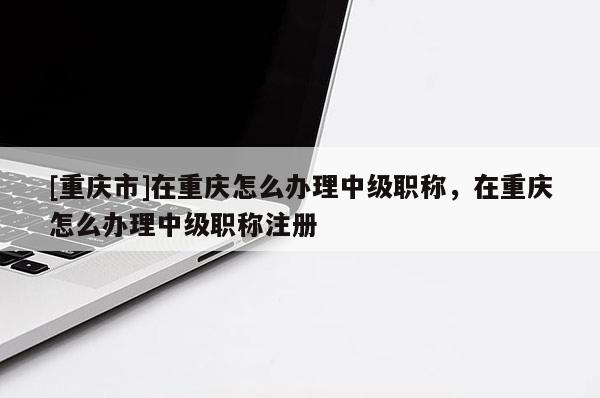 [重慶市]在重慶怎么辦理中級(jí)職稱，在重慶怎么辦理中級(jí)職稱注冊(cè)