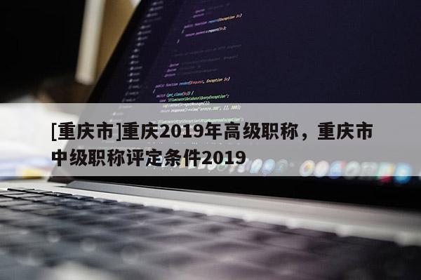 [重慶市]重慶2019年高級職稱，重慶市中級職稱評定條件2019