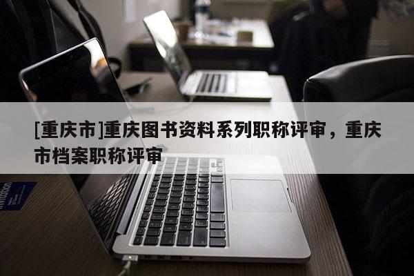 [重慶市]重慶圖書資料系列職稱評審，重慶市檔案職稱評審