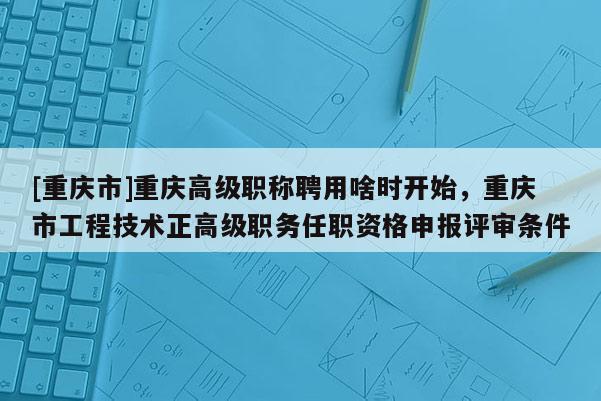 [重慶市]重慶高級職稱聘用啥時開始，重慶市工程技術(shù)正高級職務(wù)任職資格申報評審條件