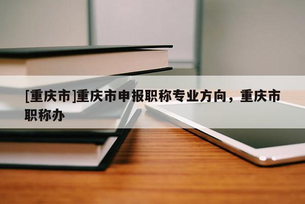 [重慶市]重慶市申報職稱專業(yè)方向，重慶市職稱辦