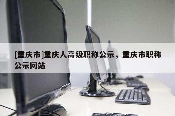 [重慶市]重慶人高級職稱公示，重慶市職稱公示網(wǎng)站