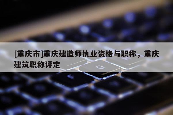 [重慶市]重慶建造師執(zhí)業(yè)資格與職稱，重慶建筑職稱評(píng)定