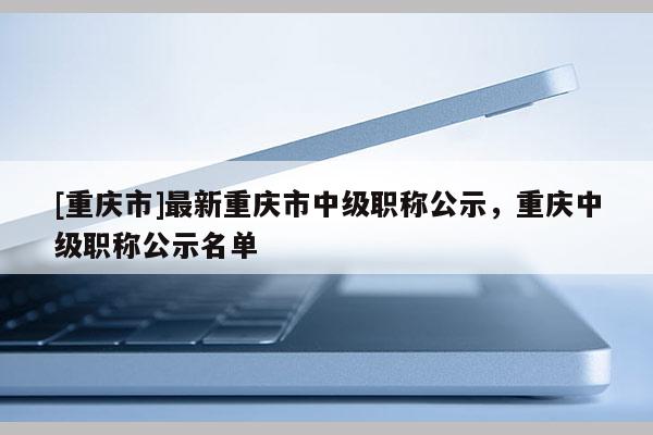 [重慶市]最新重慶市中級職稱公示，重慶中級職稱公示名單