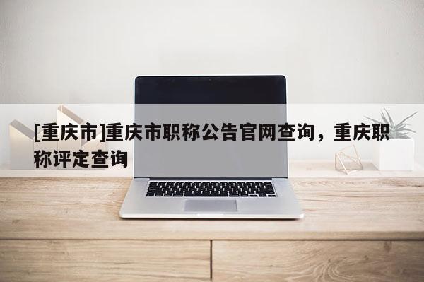 [重慶市]重慶市職稱公告官網(wǎng)查詢，重慶職稱評定查詢