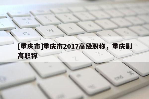 [重慶市]重慶市2017高級(jí)職稱(chēng)，重慶副高職稱(chēng)