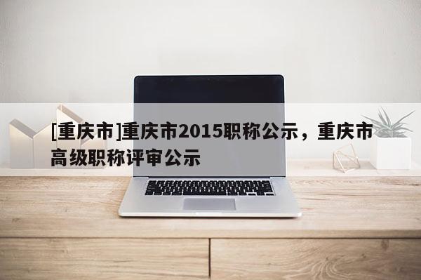 [重慶市]重慶市2015職稱公示，重慶市高級(jí)職稱評(píng)審公示