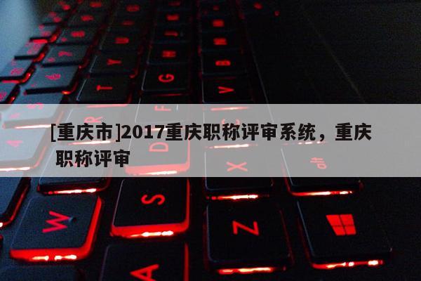 [重慶市]2017重慶職稱評審系統(tǒng)，重慶 職稱評審