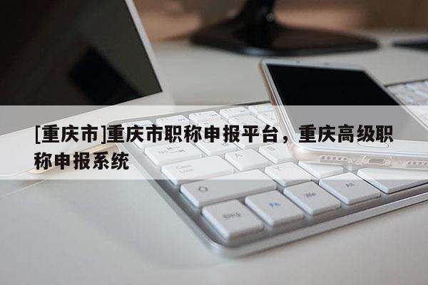 [重慶市]重慶市職稱申報(bào)平臺(tái)，重慶高級(jí)職稱申報(bào)系統(tǒng)