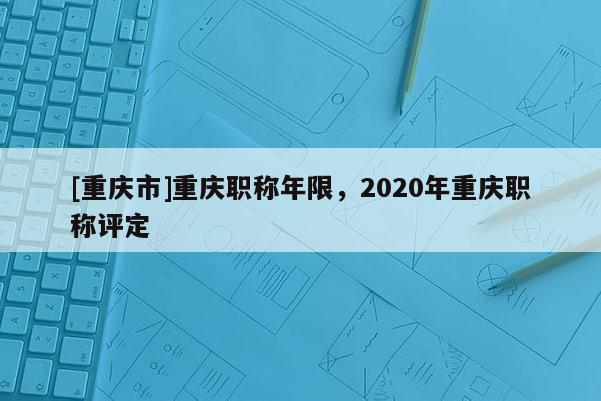 [重慶市]重慶職稱年限，2020年重慶職稱評定