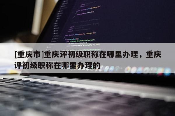 [重慶市]重慶評初級職稱在哪里辦理，重慶評初級職稱在哪里辦理的