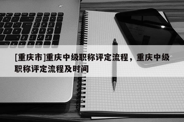 [重慶市]重慶中級(jí)職稱評(píng)定流程，重慶中級(jí)職稱評(píng)定流程及時(shí)間