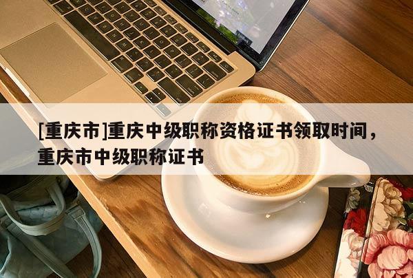 [重慶市]重慶中級職稱資格證書領(lǐng)取時間，重慶市中級職稱證書