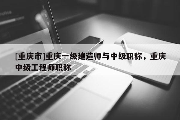 [重慶市]重慶一級建造師與中級職稱，重慶中級工程師職稱