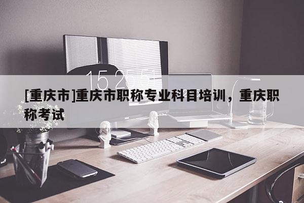 [重慶市]重慶市職稱專業(yè)科目培訓(xùn)，重慶職稱考試