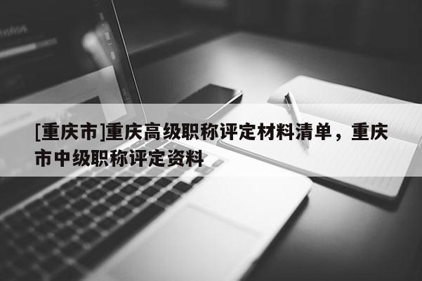 [重慶市]重慶高級職稱評定材料清單，重慶市中級職稱評定資料