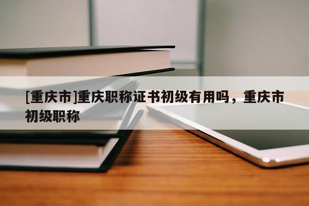 [重慶市]重慶職稱證書初級有用嗎，重慶市初級職稱