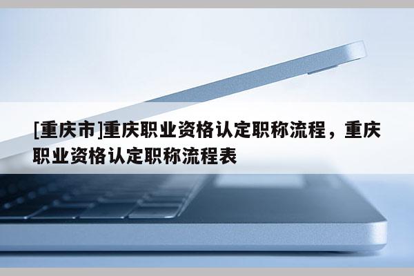 [重慶市]重慶職業(yè)資格認(rèn)定職稱(chēng)流程，重慶職業(yè)資格認(rèn)定職稱(chēng)流程表