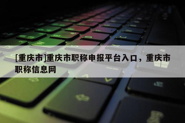 [重慶市]重慶市職稱申報平臺入口，重慶市職稱信息網