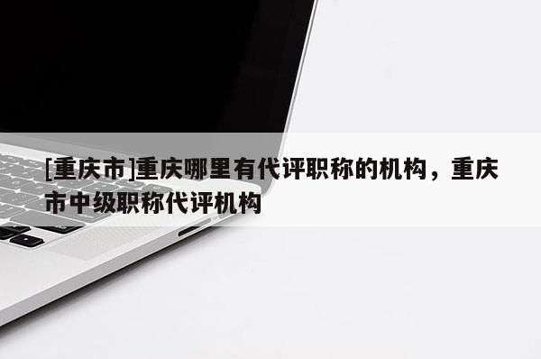 [重慶市]重慶哪里有代評職稱的機構(gòu)，重慶市中級職稱代評機構(gòu)