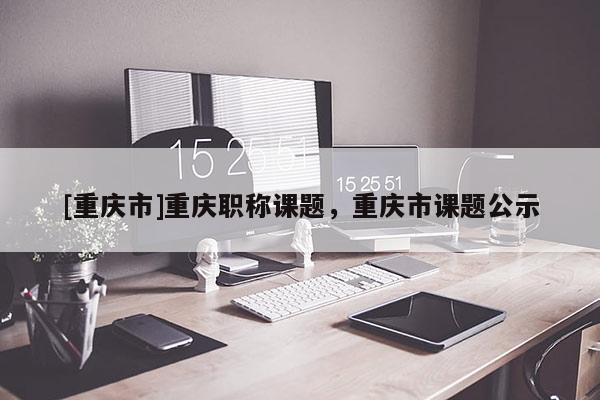 [重慶市]重慶職稱課題，重慶市課題公示