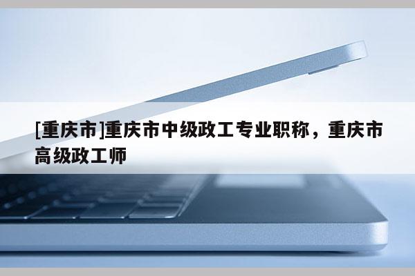 [重慶市]重慶市中級(jí)政工專業(yè)職稱，重慶市高級(jí)政工師