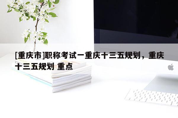 [重慶市]職稱考試一重慶十三五規(guī)劃，重慶十三五規(guī)劃 重點(diǎn)