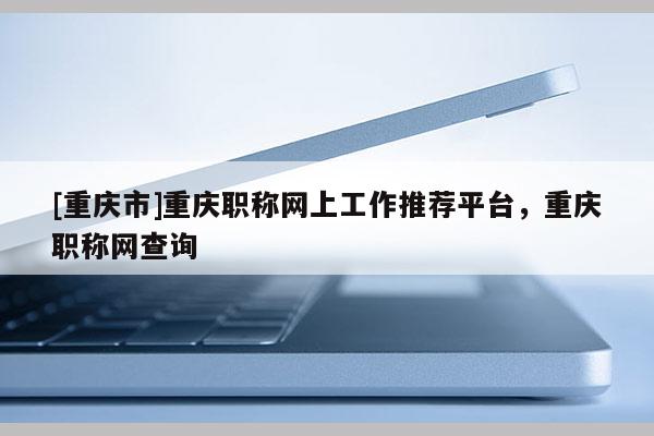 [重慶市]重慶職稱網(wǎng)上工作推薦平臺(tái)，重慶職稱網(wǎng)查詢