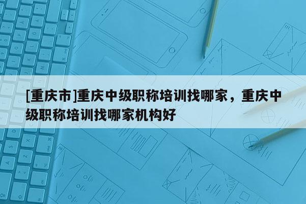 [重慶市]重慶中級職稱培訓(xùn)找哪家，重慶中級職稱培訓(xùn)找哪家機構(gòu)好