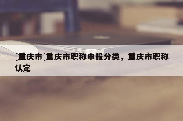 [重慶市]重慶市職稱申報分類，重慶市職稱認定