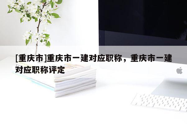 [重慶市]重慶市一建對(duì)應(yīng)職稱，重慶市一建對(duì)應(yīng)職稱評(píng)定