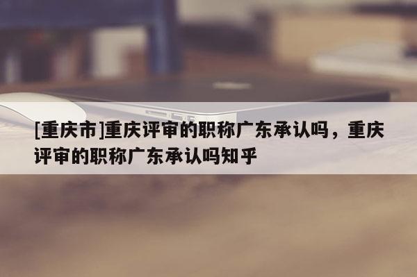 [重慶市]重慶評(píng)審的職稱廣東承認(rèn)嗎，重慶評(píng)審的職稱廣東承認(rèn)嗎知乎