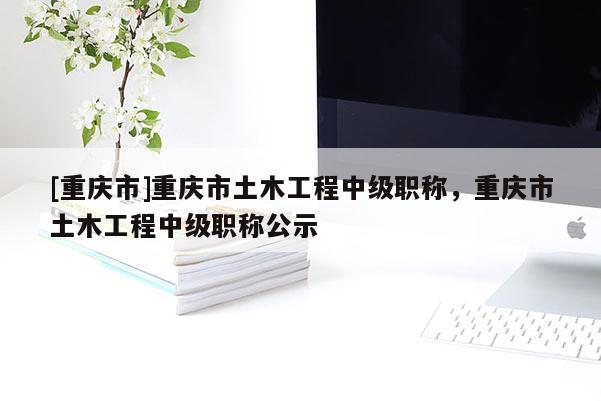 [重慶市]重慶市土木工程中級(jí)職稱，重慶市土木工程中級(jí)職稱公示