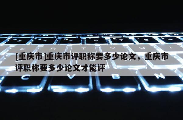 [重慶市]重慶市評職稱要多少論文，重慶市評職稱要多少論文才能評