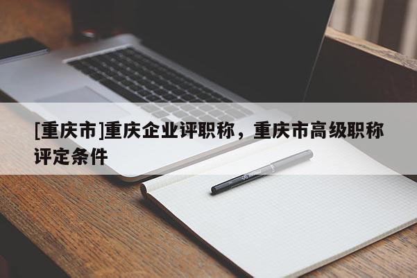 [重慶市]重慶企業(yè)評職稱，重慶市高級職稱評定條件