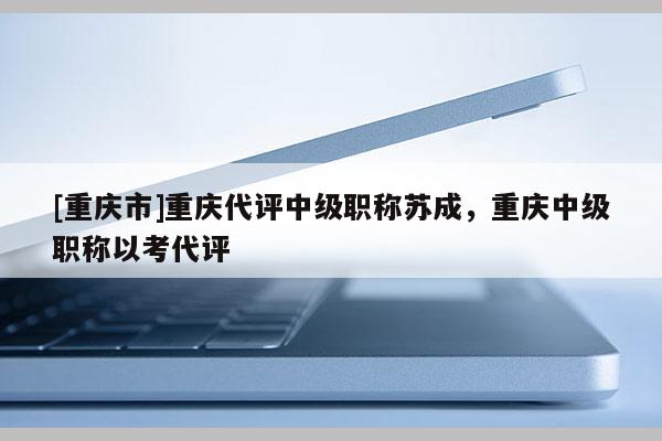 [重慶市]重慶代評(píng)中級(jí)職稱蘇成，重慶中級(jí)職稱以考代評(píng)