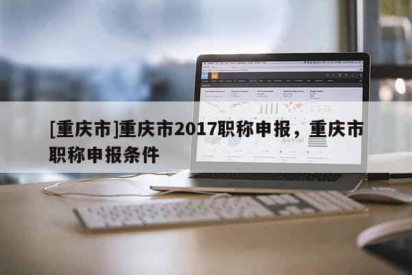 [重慶市]重慶市2017職稱申報，重慶市職稱申報條件