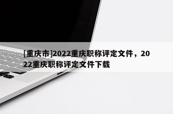 [重慶市]2022重慶職稱評定文件，2022重慶職稱評定文件下載