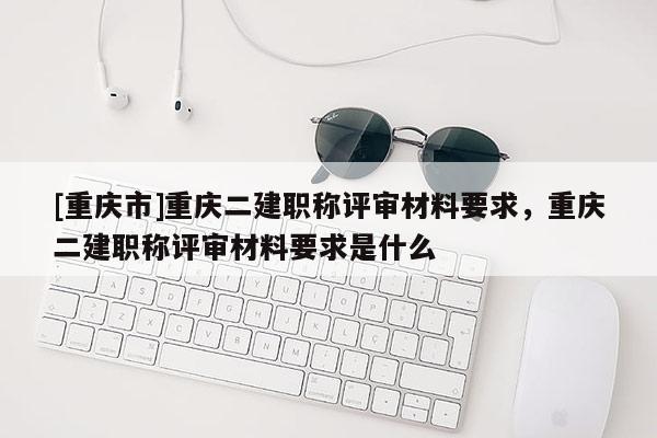 [重慶市]重慶二建職稱評(píng)審材料要求，重慶二建職稱評(píng)審材料要求是什么