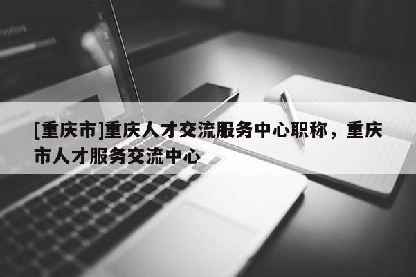 [重慶市]重慶人才交流服務(wù)中心職稱，重慶市人才服務(wù)交流中心