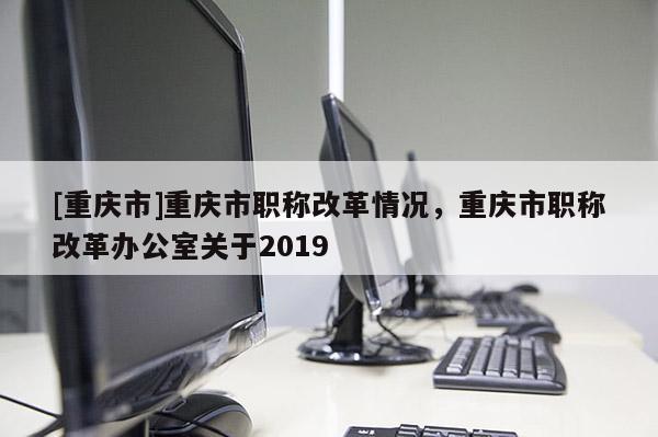 [重慶市]重慶市職稱改革情況，重慶市職稱改革辦公室關(guān)于2019