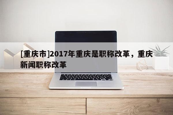 [重慶市]2017年重慶是職稱改革，重慶新聞職稱改革