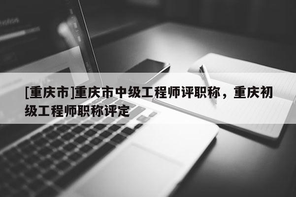 [重慶市]重慶市中級工程師評職稱，重慶初級工程師職稱評定