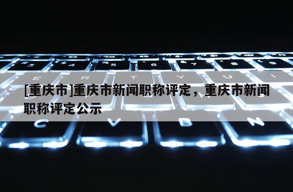 [重慶市]重慶市新聞職稱評(píng)定，重慶市新聞職稱評(píng)定公示