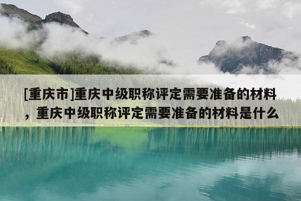 [重慶市]重慶中級職稱評定需要準備的材料，重慶中級職稱評定需要準備的材料是什么