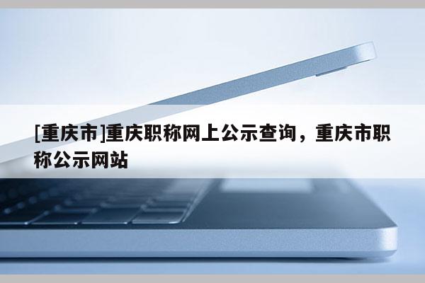 [重慶市]重慶職稱網(wǎng)上公示查詢，重慶市職稱公示網(wǎng)站