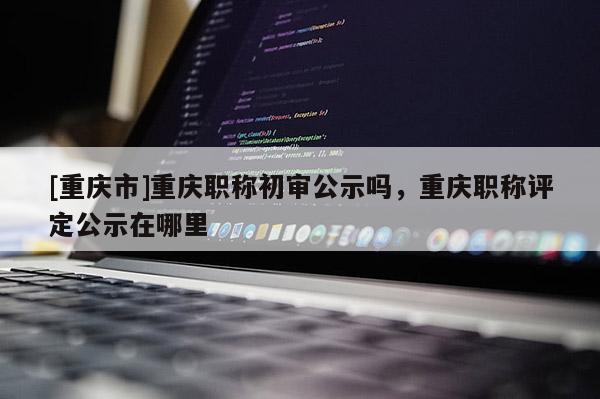 [重慶市]重慶職稱(chēng)初審公示嗎，重慶職稱(chēng)評(píng)定公示在哪里