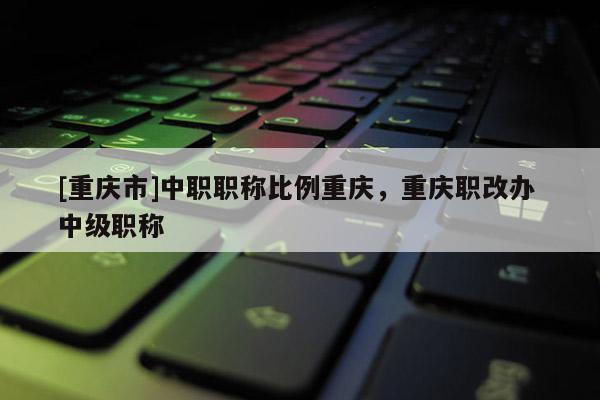 [重慶市]中職職稱比例重慶，重慶職改辦 中級職稱