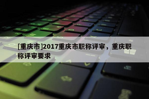 [重慶市]2017重慶市職稱評(píng)審，重慶職稱評(píng)審要求