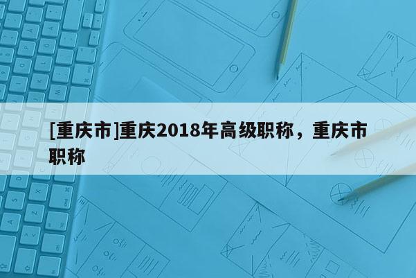 [重慶市]重慶2018年高級職稱，重慶市職稱